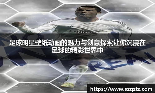 足球明星壁纸动画的魅力与创意探索让你沉浸在足球的精彩世界中